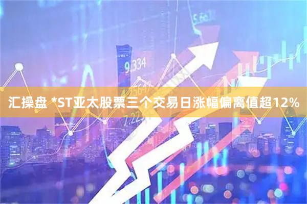 汇操盘 *ST亚太股票三个交易日涨幅偏离值超12%