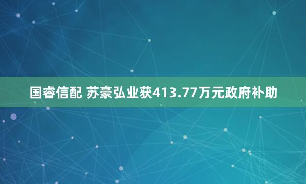 国睿信配 苏豪弘业获413.77万元政府补助