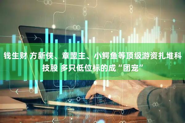 钱生财 方新侠、章盟主、小鳄鱼等顶级游资扎堆科技股 多只低位标的成“团宠”