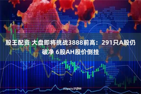 股王配资 大盘即将挑战3888前高：291只A股仍破净 6股AH股价倒挂