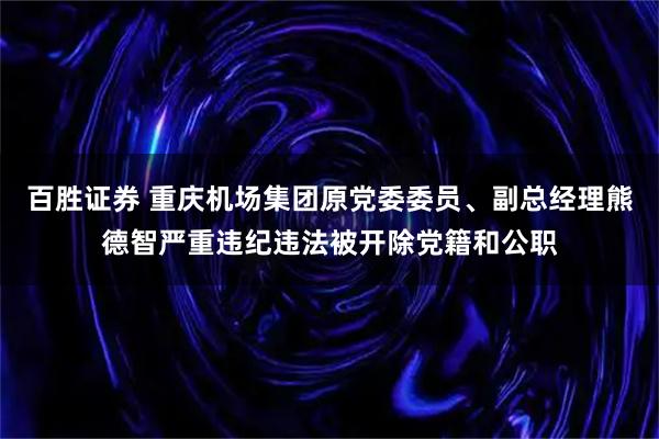 百胜证券 重庆机场集团原党委委员、副总经理熊德智严重违纪违法被开除党籍和公职
