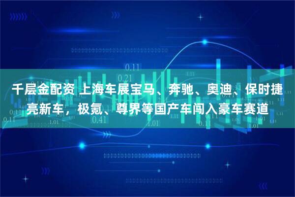 千层金配资 上海车展宝马、奔驰、奥迪、保时捷亮新车，极氪、尊界等国产车闯入豪车赛道