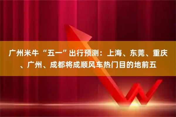 广州米牛 “五一”出行预测：上海、东莞、重庆、广州、成都将成顺风车热门目的地前五
