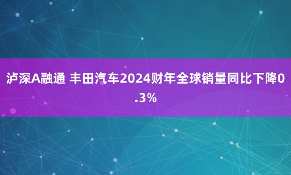 泸深A融通 丰田汽车2024财年全球销量同比下降0.3%