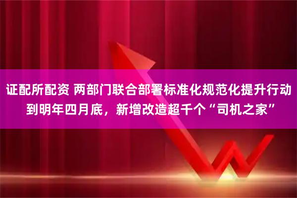 证配所配资 两部门联合部署标准化规范化提升行动 到明年四月底，新增改造超千个“司机之家”