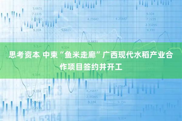 思考资本 中柬“鱼米走廊”广西现代水稻产业合作项目签约并开工