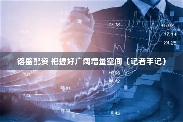 镕盛配资 把握好广阔增量空间（记者手记）