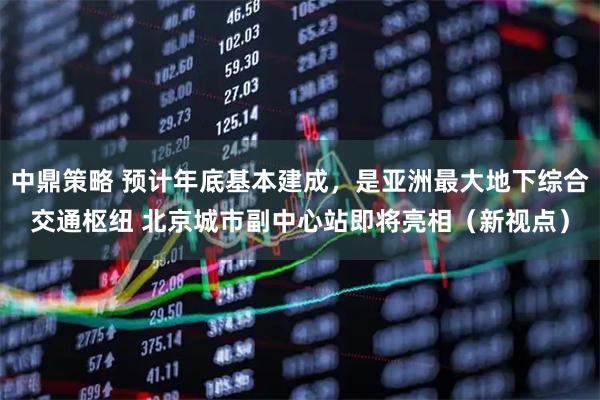 中鼎策略 预计年底基本建成，是亚洲最大地下综合交通枢纽 北京城市副中心站即将亮相（新视点）