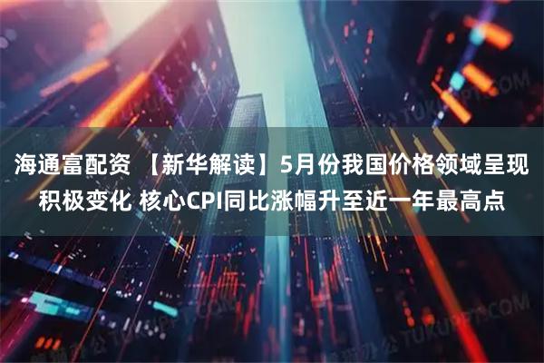 海通富配资 【新华解读】5月份我国价格领域呈现积极变化 核心CPI同比涨幅升至近一年最高点