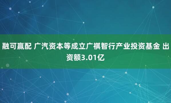 融可赢配 广汽资本等成立广祺智行产业投资基金 出资额3.01亿