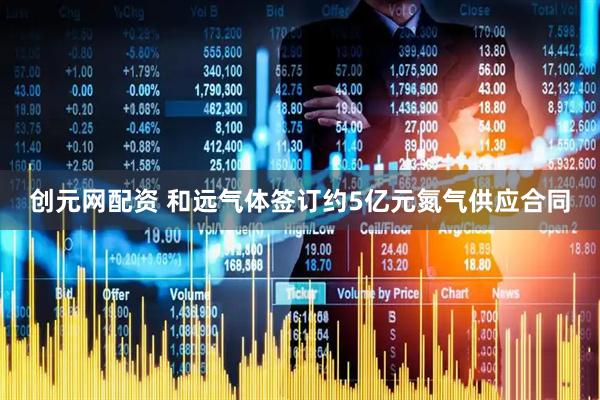 创元网配资 和远气体签订约5亿元氮气供应合同