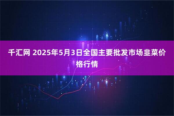 千汇网 2025年5月3日全国主要批发市场韭菜价格行情