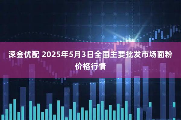 深金优配 2025年5月3日全国主要批发市场面粉价格行情
