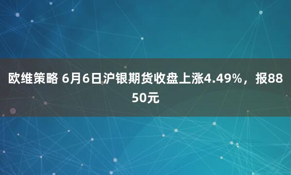 欧维策略 6月6日沪银期货收盘上涨4.49%，报8850元