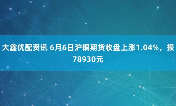 大鑫优配资讯 6月6日沪铜期货收盘上涨1.04%，报78930元