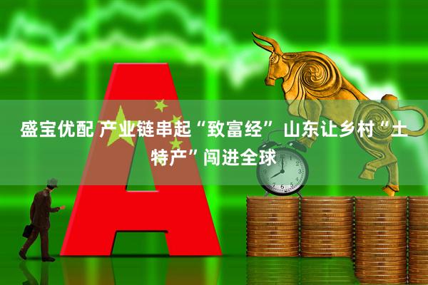 盛宝优配 产业链串起“致富经” 山东让乡村“土特产”闯进全球