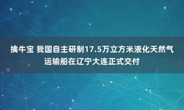 擒牛宝 我国自主研制17.5万立方米液化天然气运输船在辽宁大连正式交付