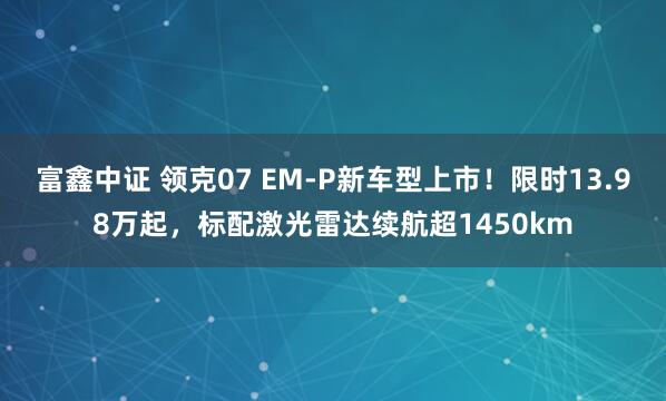 富鑫中证 领克07 EM-P新车型上市！限时13.98万起，标配激光雷达续航超1450km