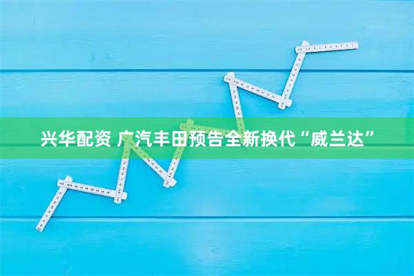 兴华配资 广汽丰田预告全新换代“威兰达”