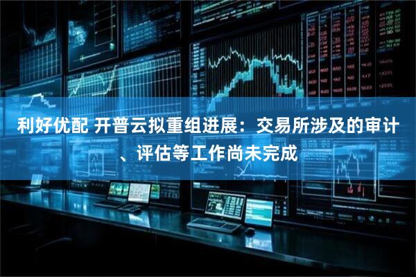 利好优配 开普云拟重组进展：交易所涉及的审计、评估等工作尚未完成