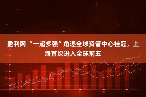 盈利网 “一超多强”角逐全球资管中心桂冠，上海首次进入全球前五