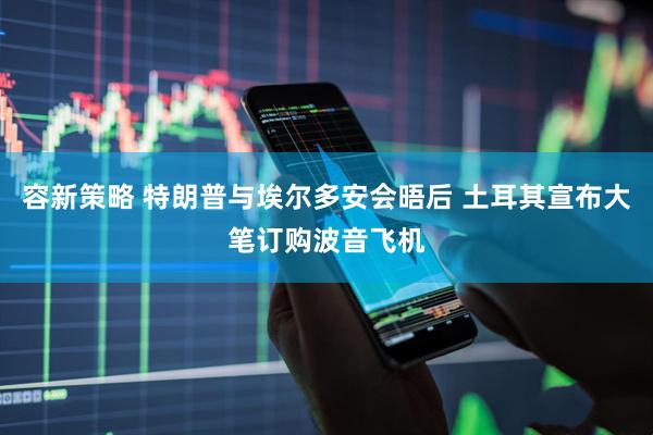 容新策略 特朗普与埃尔多安会晤后 土耳其宣布大笔订购波音飞机