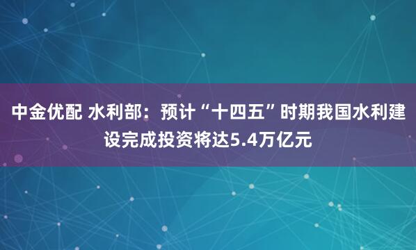 中金优配 水利部：预计“十四五”时期我国水利建设完成投资将达5.4万亿元