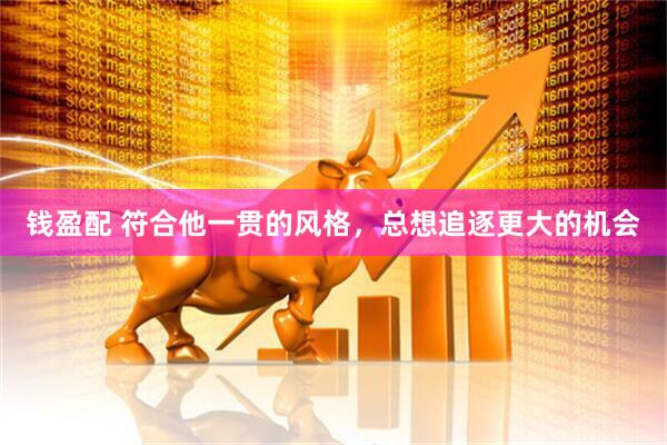 钱盈配 符合他一贯的风格，总想追逐更大的机会
