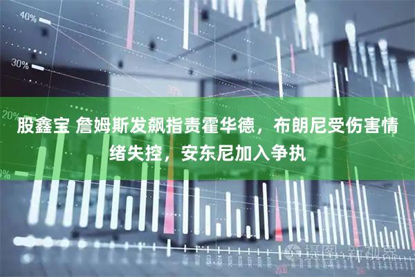股鑫宝 詹姆斯发飙指责霍华德，布朗尼受伤害情绪失控，安东尼加入争执