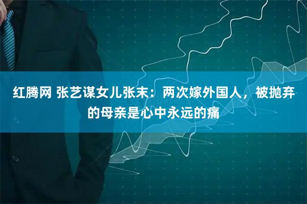 红腾网 张艺谋女儿张末：两次嫁外国人，被抛弃的母亲是心中永远的痛
