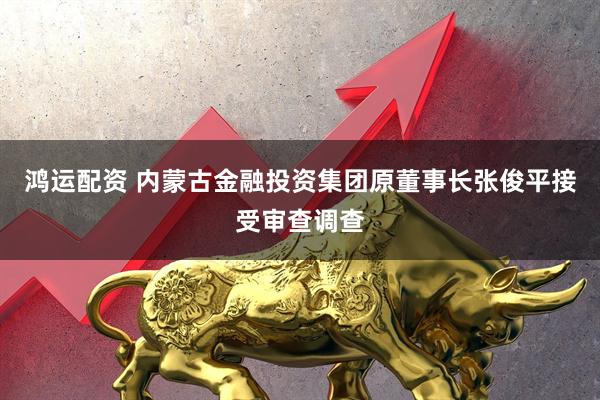 鸿运配资 内蒙古金融投资集团原董事长张俊平接受审查调查