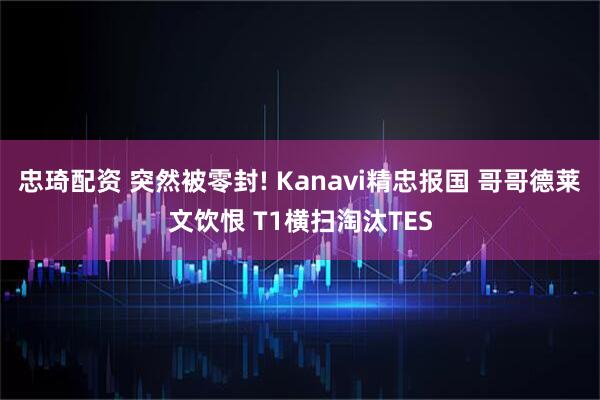 忠琦配资 突然被零封! Kanavi精忠报国 哥哥德莱文饮恨 T1横扫淘汰TES