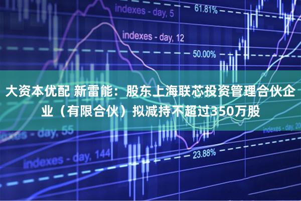 大资本优配 新雷能：股东上海联芯投资管理合伙企业（有限合伙）拟减持不超过350万股