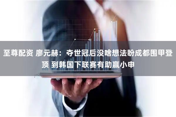 至尊配资 廖元赫：夺世冠后没啥想法盼成都围甲登顶 到韩国下联赛有助赢小申