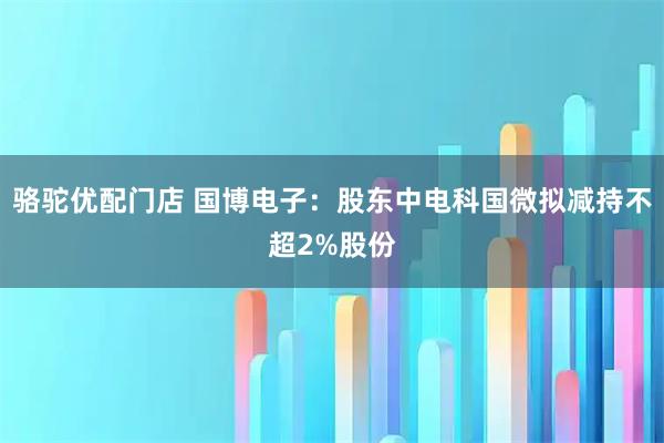 骆驼优配门店 国博电子：股东中电科国微拟减持不超2%股份