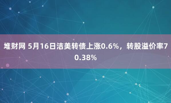 堆财网 5月16日洁美转债上涨0.6%，转股溢价率70.38%