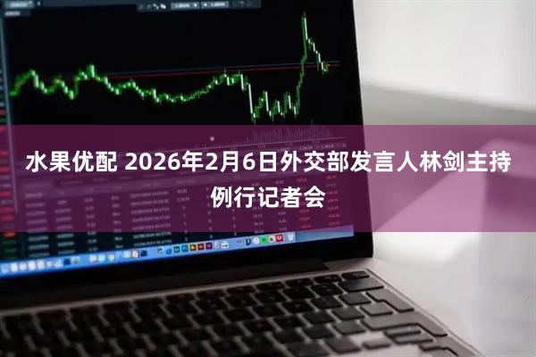 水果优配 2026年2月6日外交部发言人林剑主持例行记者会