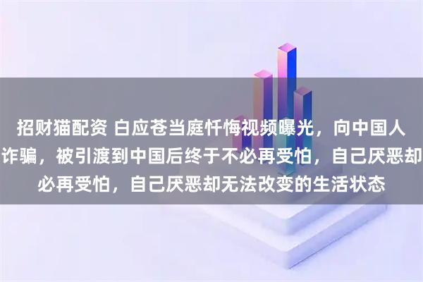 招财猫配资 白应苍当庭忏悔视频曝光，向中国人民道歉：我现在痛恨诈骗，被引渡到中国后终于不必再受怕，自己厌恶却无法改变的生活状态