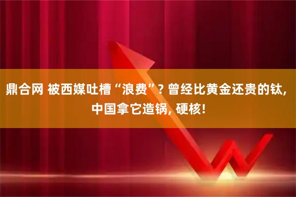 鼎合网 被西媒吐槽“浪费”? 曾经比黄金还贵的钛, 中国拿它造锅, 硬核!