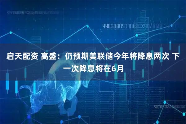 启天配资 高盛：仍预期美联储今年将降息两次 下一次降息将在6月