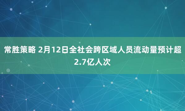 常胜策略 2月12日全社会跨区域人员流动量预计超2.7亿人次