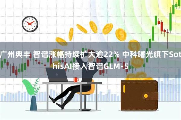 广州典丰 智谱涨幅持续扩大逾22% 中科曙光旗下SothisAI接入智谱GLM-5