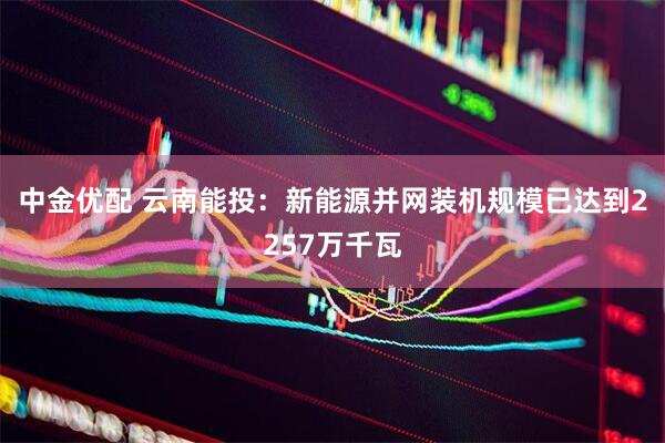 中金优配 云南能投：新能源并网装机规模已达到2257万千瓦