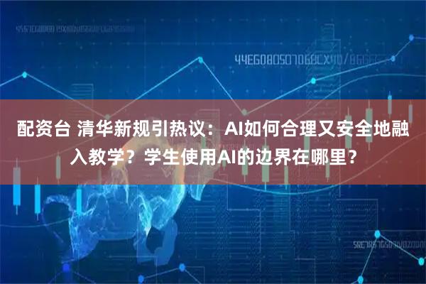 配资台 清华新规引热议：AI如何合理又安全地融入教学？学生使用AI的边界在哪里？