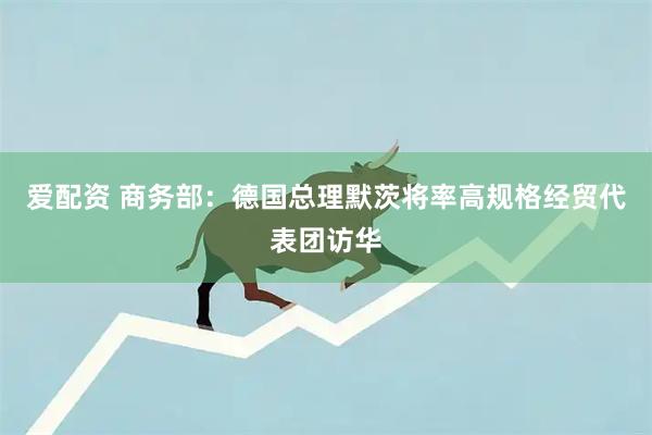 爱配资 商务部：德国总理默茨将率高规格经贸代表团访华