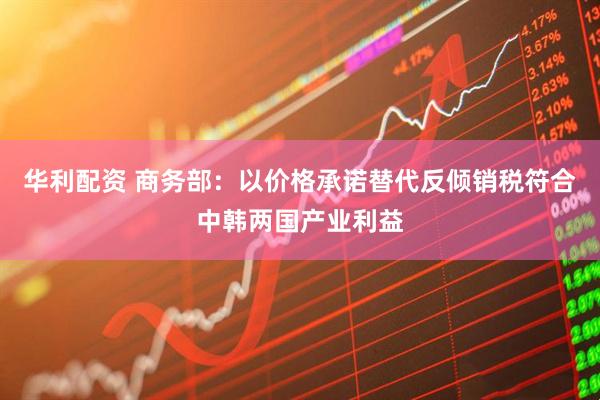 华利配资 商务部：以价格承诺替代反倾销税符合中韩两国产业利益