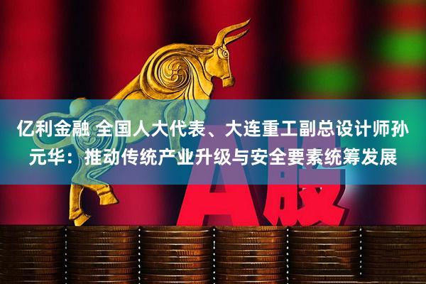 亿利金融 全国人大代表、大连重工副总设计师孙元华:推动传统产业升级与安全要素统筹发展