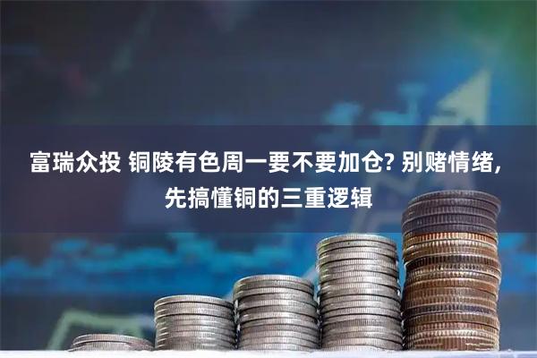 富瑞众投 铜陵有色周一要不要加仓? 别赌情绪, 先搞懂铜的三重逻辑