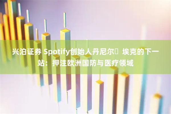 兴泊证券 Spotify创始人丹尼尔・埃克的下一站：押注欧洲国防与医疗领域