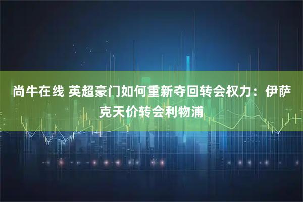 尚牛在线 英超豪门如何重新夺回转会权力：伊萨克天价转会利物浦